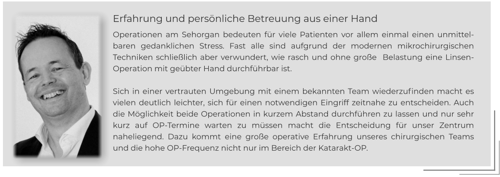 Erfahrung und persönliche Betreuung aus einer Hand Operationen am Sehorgan bedeuten für viele Patienten vor allem einmal einen unmittelbaren gedanklichen Stress. Fast alle sind aufgrund der modernen mikrochirurgischen Techniken schließlich aber verwundert, wie rasch und ohne große  Belastung eine Linsen-Operation mit geübter Hand durchführbar ist.   Sich in einer vertrauten Umgebung mit einem bekannten Team wiederzufinden macht es vielen deutlich leichter, sich für einen notwendigen Eingriff zeitnahe zu entscheiden. Auch die Möglichkeit beide Operationen in kurzem Abstand durchführen zu lassen und nur sehr kurz auf OP-Termine warten zu müssen macht die Entscheidung für unser Zentrum naheliegend. Dazu kommt eine große operative Erfahrung unseres chirurgischen Teams und die hohe OP-Frequenz nicht nur im Bereich der Katarakt-OP.