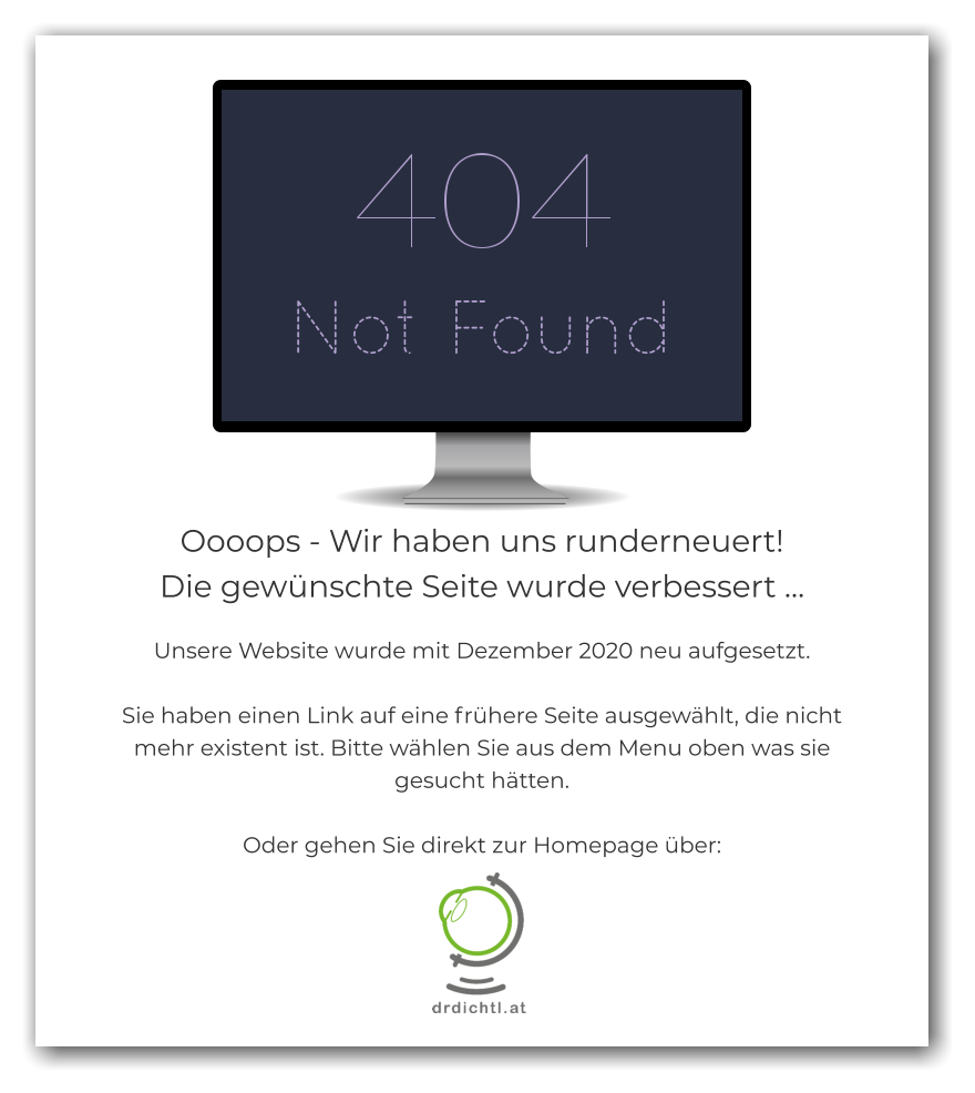 Oooops - Wir haben uns runderneuert!  Die gewünschte Seite wurde verbessert …  Unsere Website wurde mit Dezember 2020 neu aufgesetzt.  Sie haben einen Link auf eine frühere Seite ausgewählt, die nicht mehr existent ist. Bitte wählen Sie aus dem Menu oben was sie gesucht hätten.  Oder gehen Sie direkt zur Homepage über: