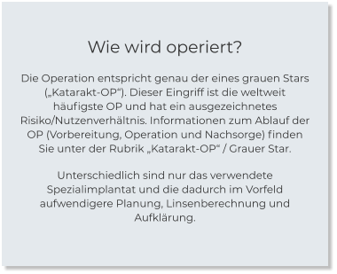 Wie wird operiert? Die Operation entspricht genau der eines grauen Stars („Katarakt-OP“). Dieser Eingriff ist die weltweit häufigste OP und hat ein ausgezeichnetes Risiko/Nutzenverhältnis. Informationen zum Ablauf der OP (Vorbereitung, Operation und Nachsorge) finden Sie unter der Rubrik „Katarakt-OP“ / Grauer Star.  Unterschiedlich sind nur das verwendete Spezialimplantat und die dadurch im Vorfeld aufwendigere Planung, Linsenberechnung und Aufklärung.