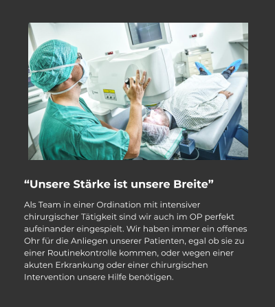 “Unsere Stärke ist unsere Breite” Als Team in einer Ordination mit intensiver chirurgischer Tätigkeit sind wir auch im OP perfekt aufeinander eingespielt. Wir haben immer ein offenes Ohr für die Anliegen unserer Patienten, egal ob sie zu einer Routinekontrolle kommen, oder wegen einer akuten Erkrankung oder einer chirurgischen Intervention unsere Hilfe benötigen.