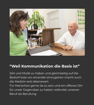 “Weil Kommunikation die Basis ist” Zeit und Muße zu haben und gleichzeitig auf die Bedürfnisse von einander einzugehen macht auch die Medizin erst lebenswert.  Für Menschen gerne da zu sein und ein offenes Ohr für unser Gegenüber zu haben vollendet unseren Beruf als Berufung.