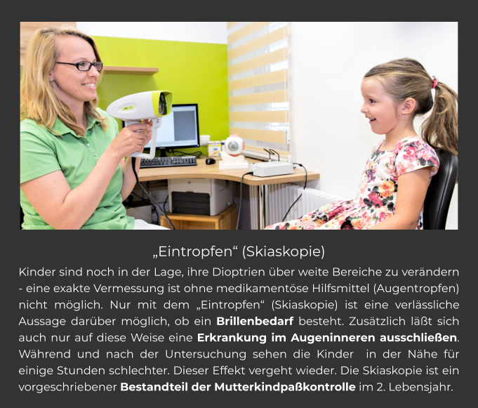 „Eintropfen“ (Skiaskopie) Kinder sind noch in der Lage, ihre Dioptrien über weite Bereiche zu verändern - eine exakte Vermessung ist ohne medikamentöse Hilfsmittel (Augentropfen) nicht möglich. Nur mit dem „Eintropfen“ (Skiaskopie) ist eine verlässliche Aussage darüber möglich, ob ein Brillenbedarf besteht. Zusätzlich läßt sich auch nur auf diese Weise eine Erkrankung im Augeninneren ausschließen. Während und nach der Untersuchung sehen die Kinder  in der Nähe für einige Stunden schlechter. Dieser Effekt vergeht wieder. Die Skiaskopie ist ein vorgeschriebener Bestandteil der Mutterkindpaßkontrolle im 2. Lebensjahr.