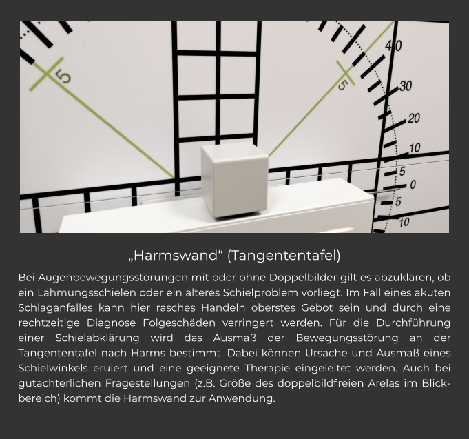 „Harmswand“ (Tangententafel) Bei Augenbewegungsstörungen mit oder ohne Doppelbilder gilt es abzuklären, ob ein Lähmungsschielen oder ein älteres Schielproblem vorliegt. Im Fall eines akuten Schlaganfalles kann hier rasches Handeln oberstes Gebot sein und durch eine rechtzeitige Diagnose Folgeschäden verringert werden. Für die Durchführung einer Schielabklärung wird das Ausmaß der Bewegungsstörung an der Tangententafel nach Harms bestimmt. Dabei können Ursache und Ausmaß eines Schielwinkels eruiert und eine geeignete Therapie eingeleitet werden. Auch bei gutachterlichen Fragestellungen (z.B. Größe des doppelbildfreien Arelas im Blickbereich) kommt die Harmswand zur Anwendung.