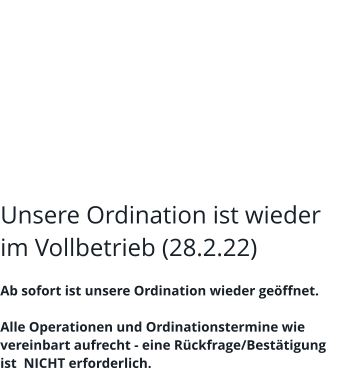 Unsere Ordination ist wieder im Vollbetrieb (28.2.22)  Ab sofort ist unsere Ordination wieder geöffnet.  Alle Operationen und Ordinationstermine wie vereinbart aufrecht - eine Rückfrage/Bestätigung ist  NICHT erforderlich.