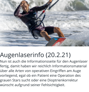 Augenlaserinfo (20.2.21) Nun ist auch die Informationsseite für den Augenlaser fertig, damit haben wir reichlich Informationsmaterial über alle Arten von operativen Eingriffen am Auge vorliegend, egal ob ein Patient eine Operation des grauen Stars sucht oder eine Dioptrienkorrektur wünscht aufgrund seiner Fehlsichtigkeit.