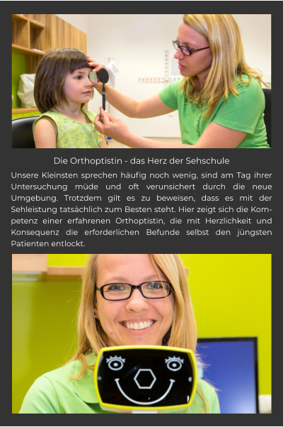 Die Orthoptistin - das Herz der Sehschule Unsere Kleinsten sprechen häufig noch wenig, sind am Tag ihrer Untersuchung müde und oft verunsichert durch die neue Umgebung. Trotzdem gilt es zu beweisen, dass es mit der Sehleistung tatsächlich zum Besten steht. Hier zeigt sich die Kompetenz einer erfahrenen Orthoptistin, die mit Herzlichkeit und Konsequenz die erforderlichen Befunde selbst den jüngsten Patienten entlockt.