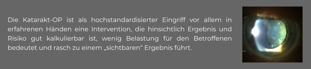 Die Katarakt-OP ist als hochstandardisierter Eingriff vor allem in erfahrenen Händen eine Intervention, die hinsichtlich Ergebnis und Risiko gut kalkulierbar ist, wenig Belastung für den Betroffenen bedeutet und rasch zu einem „sichtbaren“ Ergebnis führt.