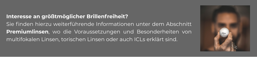 Interesse an größtmöglicher Brillenfreiheit? Sie finden hierzu weiterführende Informationen unter dem Abschnitt Premiumlinsen, wo die Voraussetzungen und Besonderheiten von multifokalen Linsen, torischen Linsen oder auch ICLs erklärt sind.