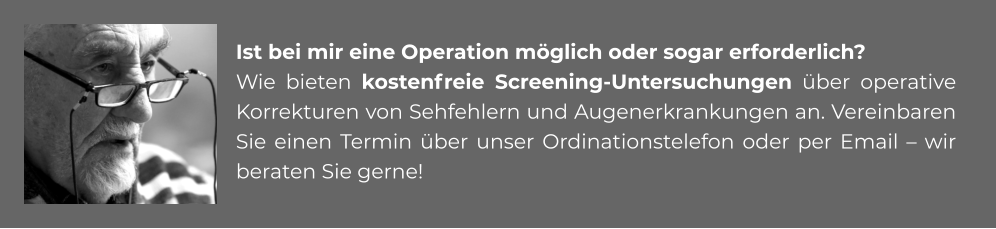 Ist bei mir eine Operation möglich oder sogar erforderlich? Wie bieten kostenfreie Screening-Untersuchungen über operative Korrekturen von Sehfehlern und Augenerkrankungen an. Vereinbaren Sie einen Termin über unser Ordinationstelefon oder per Email – wir beraten Sie gerne!