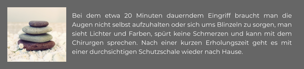 Bei dem etwa 20 Minuten dauerndem Eingriff braucht man die Augen nicht selbst aufzuhalten oder sich ums Blinzeln zu sorgen, man sieht Lichter und Farben, spürt keine Schmerzen und kann mit dem Chirurgen sprechen. Nach einer kurzen Erholungszeit geht es mit  einer durchsichtigen Schutzschale wieder nach Hause.